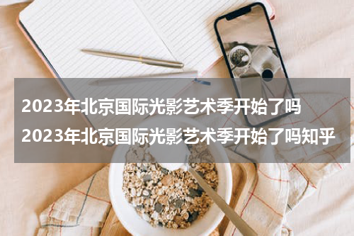 2023年北京国际光影艺术季开始了吗 2023年北京国际光影艺术季开始了吗知乎