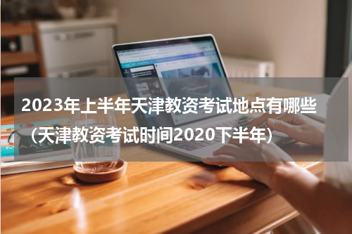 2023年上半年天津教资考试地点有哪些（天津教资考试时间2020下半年）