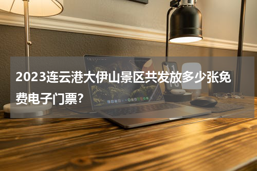 2023连云港大伊山景区共发放多少张免费电子门票？
