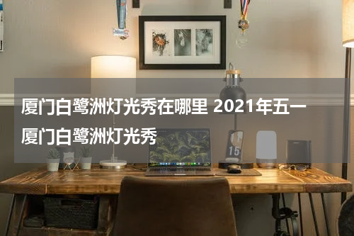 厦门白鹭洲灯光秀在哪里 2021年五一厦门白鹭洲灯光秀