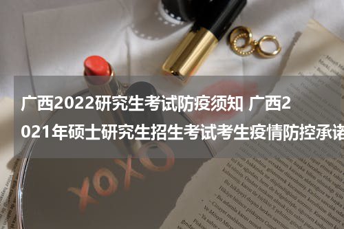 广西2022研究生考试防疫须知 广西2021年硕士研究生招生考试考生疫情防控承诺书