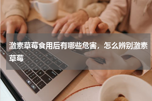 激素草莓食用后有哪些危害，怎么辨别激素草莓