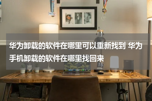 华为卸载的软件在哪里可以重新找到 华为手机卸载的软件在哪里找回来