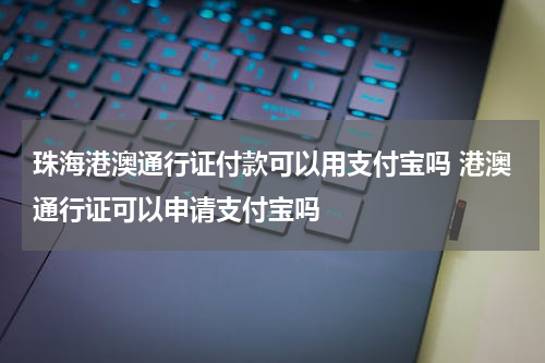 珠海港澳通行证付款可以用支付宝吗 港澳通行证可以申请支付宝吗