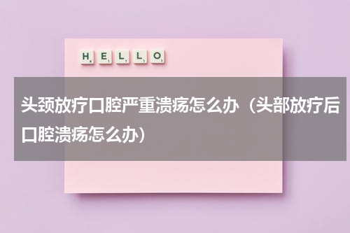 头颈放疗口腔严重溃疡怎么办（头部放疗后口腔溃疡怎么办）