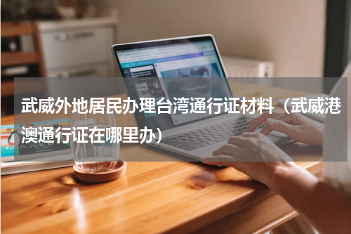 武威外地居民办理台湾通行证材料（武威港澳通行证在哪里办）