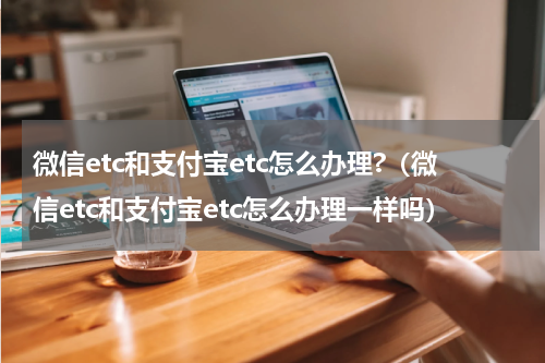 微信etc和支付宝etc怎么办理?（微信etc和支付宝etc怎么办理一样吗）