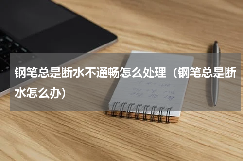 钢笔总是断水不通畅怎么处理（钢笔总是断水怎么办）