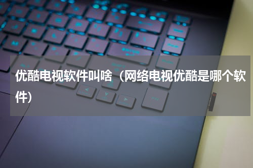 优酷电视软件叫啥（网络电视优酷是哪个软件）