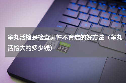 睾丸活检是检查男性不育症的好方法（睾丸活检大约多少钱）