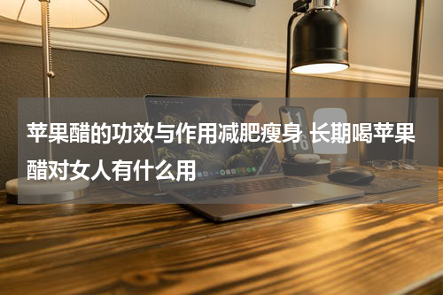 苹果醋的功效与作用减肥瘦身 长期喝苹果醋对女人有什么用