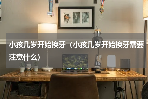 小孩几岁开始换牙（小孩几岁开始换牙需要注意什么）