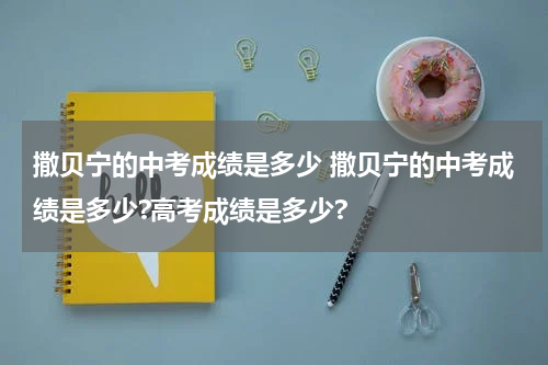 撒贝宁的中考成绩是多少 撒贝宁的中考成绩是多少?高考成绩是多少?