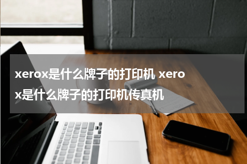 xerox是什么牌子的打印机 xerox是什么牌子的打印机传真机