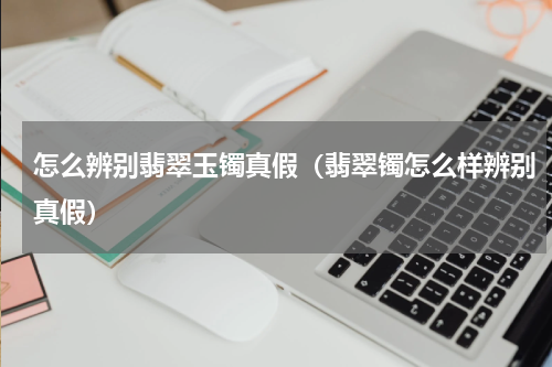 怎么辨别翡翠玉镯真假（翡翠镯怎么样辨别真假）