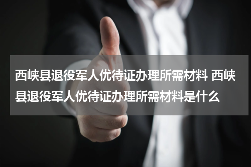 西峡县退役军人优待证办理所需材料 西峡县退役军人优待证办理所需材料是什么