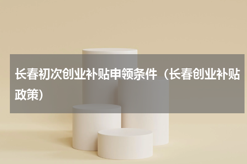 长春初次创业补贴申领条件（长春创业补贴政策）