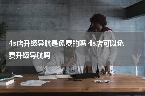 4s店升级导航是免费的吗 4s店可以免费升级导航吗