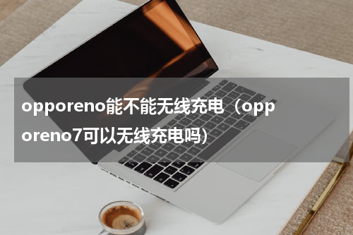 opporeno能不能无线充电（opporeno7可以无线充电吗）