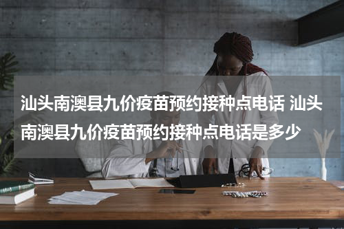 汕头南澳县九价疫苗预约接种点电话 汕头南澳县九价疫苗预约接种点电话是多少