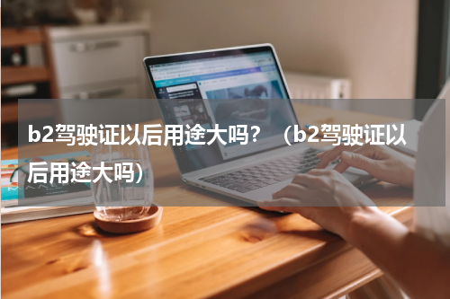 b2驾驶证以后用途大吗？（b2驾驶证以后用途大吗）