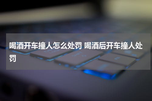 喝酒开车撞人怎么处罚 喝酒后开车撞人处罚