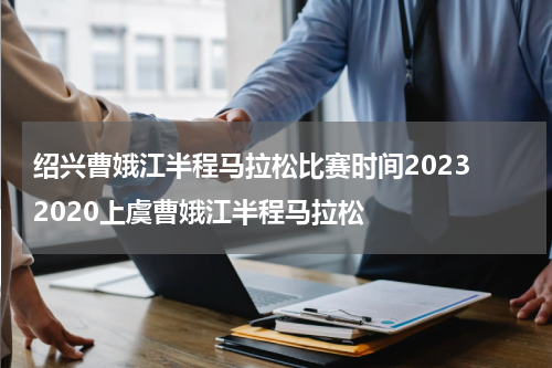 绍兴曹娥江半程马拉松比赛时间2023 2020上虞曹娥江半程马拉松