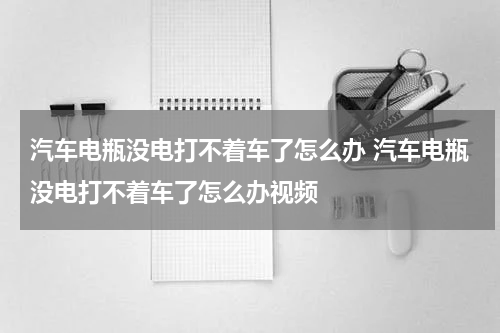 汽车电瓶没电打不着车了怎么办 汽车电瓶没电打不着车了怎么办视频