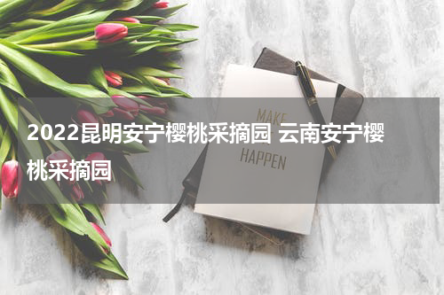 2022昆明安宁樱桃采摘园 云南安宁樱桃采摘园