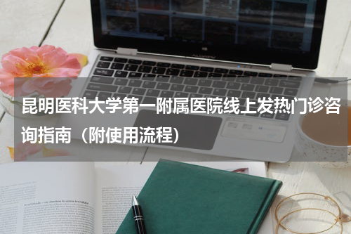 昆明医科大学第一附属医院线上发热门诊咨询指南（附使用流程）