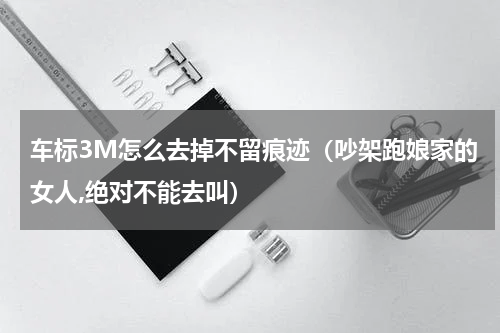 车标3M怎么去掉不留痕迹（吵架跑娘家的女人,绝对不能去叫）