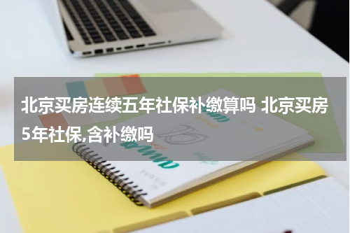 北京买房连续五年社保补缴算吗 北京买房5年社保,含补缴吗