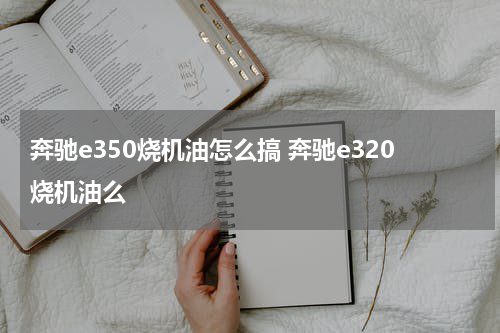 奔驰e350烧机油怎么搞 奔驰e320烧机油么