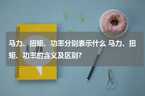 马力、扭矩、功率分别表示什么 马力、扭矩、功率的含义及区别?