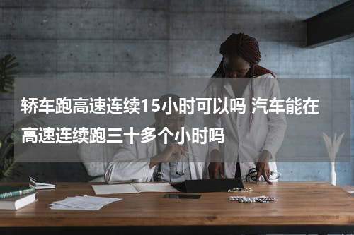 轿车跑高速连续15小时可以吗 汽车能在高速连续跑三十多个小时吗