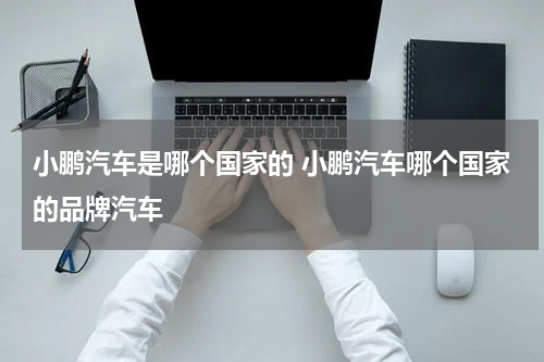 小鹏汽车是哪个国家的 小鹏汽车哪个国家的品牌汽车