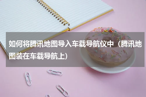 如何将腾讯地图导入车载导航仪中（腾讯地图装在车载导航上）