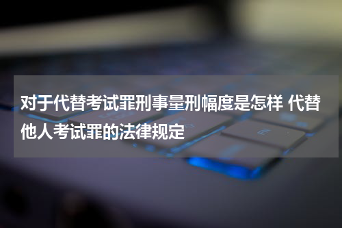 对于代替考试罪刑事量刑幅度是怎样 代替他人考试罪的法律规定