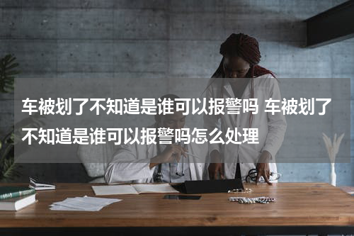 车被划了不知道是谁可以报警吗 车被划了不知道是谁可以报警吗怎么处理