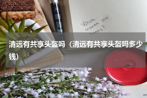 清远有共享头盔吗（清远有共享头盔吗多少钱）