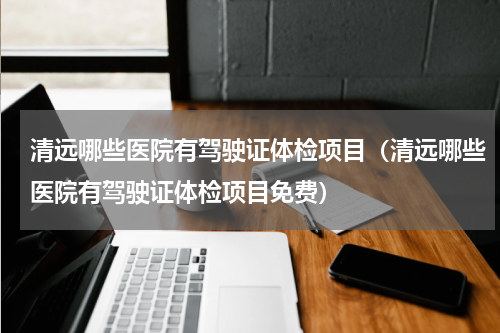 清远哪些医院有驾驶证体检项目（清远哪些医院有驾驶证体检项目免费）