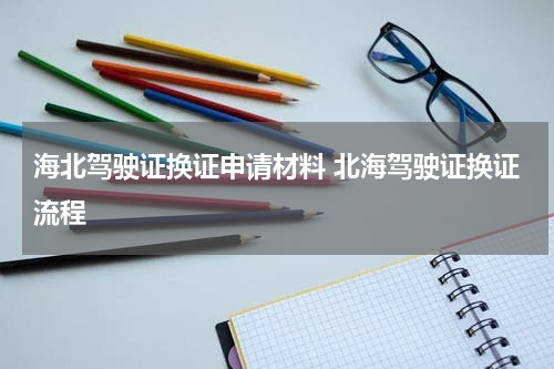 海北驾驶证换证申请材料 北海驾驶证换证流程