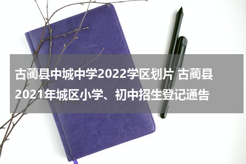 古蔺县中城中学2022学区划片 古蔺县2021年城区小学、初中招生登记通告