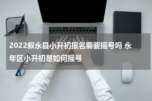 2022叙永县小升初报名需要摇号吗 永年区小升初是如何摇号