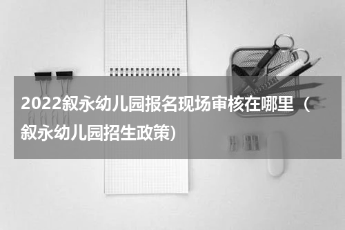 2022叙永幼儿园报名现场审核在哪里（叙永幼儿园招生政策）