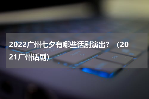 2022广州七夕有哪些话剧演出？（2021广州话剧）