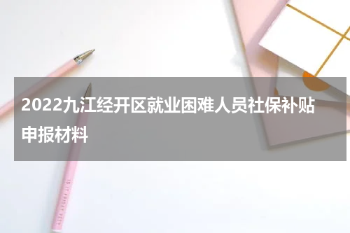 2022九江经开区就业困难人员社保补贴申报材料