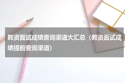 教资面试成绩查询渠道大汇总（教资面试成绩提前查询渠道）