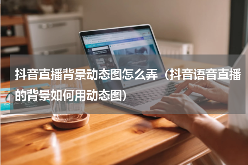 抖音直播背景动态图怎么弄（抖音语音直播的背景如何用动态图）