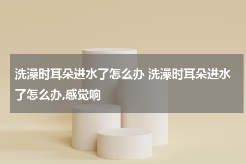 洗澡时耳朵进水了怎么办 洗澡时耳朵进水了怎么办,感觉响